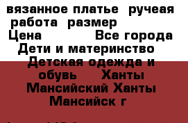 вязанное платье. ручеая работа. размер 116-122. › Цена ­ 4 800 - Все города Дети и материнство » Детская одежда и обувь   . Ханты-Мансийский,Ханты-Мансийск г.